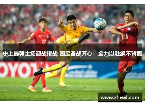 史上最强主场迎战挑战 国足备战齐心：全力以赴绝不背离